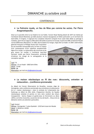 Week-end Bruxelles néoclassique
18
DIMANCHE 21 octobre 2018
CONFÉRENCES
 La Patinoire royale, un lieu de fêtes pas comme les autres. Par Pierre
Anagnostopoulos.
Situé sur la parcelle entre la rue Veydt et la rue Faider, l'ancien Royal Skating datant de 1877 est réalisé par
l'architecte Gérard Maréchal, qui bâtit plusieurs maisons bourgeoises et hôtels particuliers sur le territoire de
Saint-Gilles. A l'origine, il s'agissait d'un complexe industriel composé d'une vaste halle dédié au patinage à
roulettes, sport très en vogue au XIXe siècle à Bruxelles et partout en Europe. A partir de 1900, la Patinoire Royale
connût différentes affectations. En 1905, elle fut dotée d'un hangar, érigé côté rue Faider. En 2007, Valérie Bach,
galeriste française et Philippe Austry font l'acquisition
de cet ensemble remarquable pour en faire un espace
d'art contemporain d'une superficie exceptionnelle
digne d'un musée. La restauration des structures et du
gros œuvre fut confiée à l'architecte Jean-Paul
Hermant, tandis que Pierre Yovanovitch, architecte
d'intérieur fut chargé de la scénographie et la
conception spatiale.
Tarif: 7 €
Adresse : 15 rue Veydt - 1060 Saint-Gilles
Heure : 11h30
Durée : 1h
Réservation: par mail via info@explore.brussels
 La maison néoclassique au fil des rues : découverte, entretien et
restauration… (conférence-promenade)
Au départ de l'ancien Observatoire de Bruxelles, nouveau siège de
Homegrade, cette conférence-promenade vous emmènera à la découverte
de la « maison néoclassique » dans le contexte de l'urbanisation des
faubourgs au début du XIXe siècle. D'apparence discrète, les façades
néoclassiques enduites et peintes en tons clairs recèlent des trésors
insoupçonnés : barres d'appui et garde-corps en ferronnerie au décor
raffiné, corniches moulurées, couvercles de trou de boulin... Chacun de ces
éléments mérite une attention particulière.
Tarif: Gratuit
Adresse : Homegrade, 7, place Quetelet - 1210 Saint-Josse-ten-Noode
Heure : à 10h30 et à 14h30
Durée : 2h
Réservation: par mail via info@explore.brussels
 
