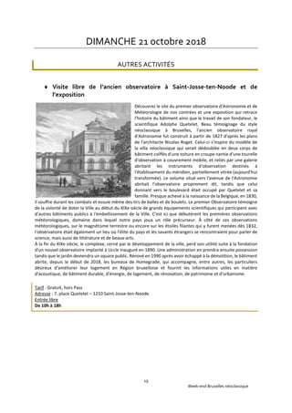 Week-end Bruxelles néoclassique
19
DIMANCHE 21 octobre 2018
AUTRES ACTIVITÉS
 Visite libre de l’ancien observatoire à Saint-Josse-ten-Noode et de
l’exposition
Découvrez le site du premier observatoire d'Astronomie et de
Météorologie de nos contrées et une exposition qui retrace
l'histoire du bâtiment ainsi que le travail de son fondateur, le
scientifique Adolphe Quetelet. Beau témoignage du style
néoclassique à Bruxelles, l'ancien observatoire royal
d'Astronomie fut construit à partir de 1827 d'après les plans
de l'architecte Nicolas Roget. Celui-ci s'inspire du modèle de
la villa néoclassique qui serait dédoublée en deux corps de
bâtiment coiffés d'une toiture en croupe nantie d'une tourelle
d'observation à couvrement mobile, et reliés par une galerie
abritant les instruments d'observation destinés à
l'établissement du méridien, partiellement vitrée (aujourd'hui
transformée). Le volume situé vers l'avenue de l'Astronomie
abritait l'observatoire proprement dit, tandis que celui
donnant vers le boulevard était occupé par Quetelet et sa
famille. Presque achevé à la naissance de la Belgique, en 1830,
il souffre durant les combats et essuie même des tirs de balles et de boulets. Le premier Observatoire témoigne
de la volonté de doter la Ville au début du XIXe siècle de grands équipements scientifiques qui participent avec
d'autres bâtiments publics à l'embellissement de la Ville. C'est ici que débutèrent les premières observations
météorologiques, domaine dans lequel notre pays joua un rôle précurseur. À côté de ces observations
météorologiques, sur le magnétisme terrestre ou encore sur les étoiles filantes qui y furent menées dès 1832,
l'observatoire était également un lieu où l'élite du pays et les savants étrangers se rencontraient pour parler de
science, mais aussi de littérature et de beaux-arts.
À la fin du XIXe siècle, le complexe, cerné par le développement de la ville, perd son utilité suite à la fondation
d'un nouvel observatoire implanté à Uccle inauguré en 1890. Une administration en prendra ensuite possession
tandis que le jardin deviendra un square public. Rénové en 1990 après avoir échappé à la démolition, le bâtiment
abrite, depuis le début de 2018, les bureaux de Homegrade, qui accompagne, entre autres, les particuliers
désireux d'améliorer leur logement en Région bruxelloise et fournit les informations utiles en matière
d'acoustique, de bâtiment durable, d'énergie, de logement, de rénovation, de patrimoine et d'urbanisme.
Tarif : Gratuit, hors Pass
Adresse : 7, place Quetelet – 1210 Saint-Josse-ten-Noode
Entrée libre
De 10h à 18h
 