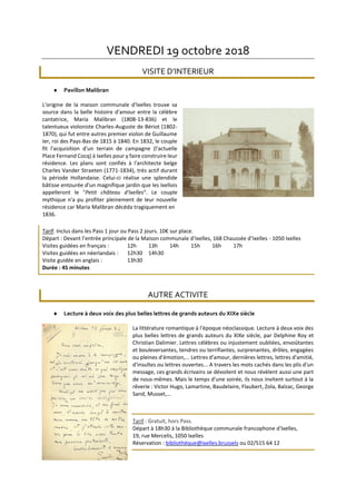 VENDREDI 19 octobre 2018
VISITE D’INTERIEUR
 Pavillon Malibran
L'origine de la maison communale d'Ixelles trouve sa
source dans la belle histoire d'amour entre la célèbre
cantatrice, Maria Malibran (1808-13-836) et le
talentueux violoniste Charles-Auguste de Bériot (1802-
1870), qui fut entre autres premier violon de Guillaume
Ier, roi des Pays-Bas de 1815 à 1840. En 1832, le couple
fit l'acquisition d'un terrain de campagne (l'actuelle
Place Fernand Cocq) à Ixelles pour y faire construire leur
résidence. Les plans sont confiés à l'architecte belge
Charles Vander Straeten (1771-1834), très actif durant
la période Hollandaise. Celui-ci réalise une splendide
bâtisse entourée d'un magnifique jardin que les Ixellois
appelleront le "Petit château d'Ixelles". Le couple
mythique n'a pu profiter pleinement de leur nouvelle
résidence car Maria Malibran décéda tragiquement en
1836.
Tarif: Inclus dans les Pass 1 jour ou Pass 2 jours. 10€ sur place.
Départ : Devant l’entrée principale de la Maison communale d’Ixelles, 168 Chaussée d’Ixelles - 1050 Ixelles
Visites guidées en français : 12h 13h 14h 15h 16h 17h
Visites guidées en néerlandais : 12h30 14h30
Visite guidée en anglais : 13h30
Durée : 45 minutes
AUTRE ACTIVITE
 Lecture à deux voix des plus belles lettres de grands auteurs du XIXe siècle
La littérature romantique à l'époque néoclassique. Lecture à deux voix des
plus belles lettres de grands auteurs du XIXe siècle, par Delphine Roy et
Christian Dalimier. Lettres célèbres ou injustement oubliées, envoûtantes
et bouleversantes, tendres ou terrifiantes, surprenantes, drôles, engagées
ou pleines d'émotion,... Lettres d'amour, dernières lettres, lettres d'amitié,
d'insultes ou lettres ouvertes... A travers les mots cachés dans les plis d'un
message, ces grands écrivains se dévoilent et nous révèlent aussi une part
de nous-mêmes. Mais le temps d'une soirée, ils nous invitent surtout à la
rêverie : Victor Hugo, Lamartine, Baudelaire, Flaubert, Zola, Balzac, George
Sand, Musset,…
Tarif : Gratuit, hors Pass.
Départ à 18h30 à la Bibliothèque communale francophone d'Ixelles,
19, rue Mercelis, 1050 Ixelles
Réservation : bibliothèque@ixelles.brussels ou 02/515 64 12
 