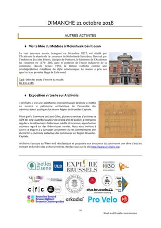 Week-end Bruxelles néoclassique
20
DIMANCHE 21 octobre 2018
AUTRES ACTIVITÉS
 Visite libre du MoMuse à Molenbeek-Saint-Jean
Le tout nouveau musée, inauguré en décembre 2017, est abrité par
l'Académie de dessin de la commune de Molenbeek-Saint-Jean. Dessiné par
l'architecte Joachim Benoit, disciple de Poelaert, le bâtiment de l'Académie
fut construit en 1878-1880, dans le contexte de l'essor industriel de la
commune. Classée depuis 1996, la bâtisse s'affiche comme une
réinterprétation éclectique du style néoclassique. Le musée a pris ses
quartiers au premier étage de l'aile nord.
Tarif: Selon les droits d'entrée du musée.
De 13h à 18h
 Exposition virtuelle sur Archiviris
« ArchivIris » est une plateforme intercommunale destinée à mettre
en lumière le patrimoine archivistique de l’ensemble des
administrations publiques locales en Région de Bruxelles-Capitale.
Piloté par la Commune de Saint-Gilles, plusieurs services d’archives se
sont dès lors rassemblés autour de ce blog afin de publier, à intervalles
réguliers, des documents historiques inédits et inconnus, apportant un
nouveau regard sur des thématiques variées. Nous vous invitons à
suivre ce blog et à y participer activement via les commentaires afin
d’enrichir la mémoire collective des communes en Région Bruxelles-
Capitale.
Archiviris s’associe au Week-end néoclassique et proposera aux amoureux du patrimoine une série d’articles
mettant en lumière des archives inédites. Rendez-vous sur le site http://www.archiviris.org
 