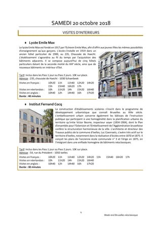 Week-end Bruxelles néoclassique
4
SAMEDI 20 octobre 2018
VISITES D’INTERIEURS
 Lycée Emile Max
Le lycée Emile Max est fondé en 1917 par l'Echevin Emile Max, afin d'offrir aux jeunes filles les mêmes possibilités
d'enseignement qu'aux garçons. L'école s'installe en 1919 dans un
ancien hôtel particulier de 1900, au 235, Chaussée de Haecht.
L'établissement s'agrandira au fil du temps par l'acquisition des
bâtiments adjacents. Il se compose aujourd'hui de cinq hôtels
particuliers datant de la seconde moitié du XIXe
siècle, ainsi que de
nouveaux bâtiments en intérieur d'îlot.
Tarif: Inclus dans les Pass 1 jour ou Pass 2 jours. 10€ sur place.
Adresse : 235, chaussée de Haecht - 1030 Schaerbeek
Visites en français : 10h20 11h 11h40 12h20 14h20
15h 15h40 16h20 17h
Visites en néerlandais : 10h 11h20 14h 15h20 16h40
Visites en anglais : 10h40 12h 14h40 16h 17h20
Durée : 40 minutes
 Institut Fernand Cocq
La construction d'établissements scolaires s'inscrit dans le programme de
développement urbanistique que connaît Bruxelles au XIXe siècle.
L'embellissement urbain concerne également les bâtisses de l'instruction
publique qui participent à une homogénéité dans la planification urbaine du
territoire qu'initie Victor Besme, inspecteur voyer (1834-1904), dont le Plan
d'ensemble pour l'Extension et l'Embellissement de l'Agglomération bruxelloise
confère la structuration harmonieuse de la ville. L'architecte et directeur des
Travaux publics de la commune d'Ixelles, Luc Coenraets, s'avère très actif sur le
territoire d'Ixelles, notamment dans la réalisation d'écoles entre 1870 et 1875. Il
conçoit les plans de l'ancienne école communale n° 3 et l'érige en 1875, en
l'intégrant dans une enfilade homogène de bâtiments néoclassiques.
Tarif: Inclus dans les Pass 1 jour ou Pass 2 jours. 10€ sur place.
Adresse : 54, rue du Président - 1050 Ixelles
Visites en français : 10h20 11h 11h40 12h20 14h20 15h 15h40 16h20 17h
Visites en néerlandais : 10h 11h20 14h 15h20 16h40
Visites en anglais : 10h40 12h 14h40 16h 17h20
Durée : 30 minutes
 
