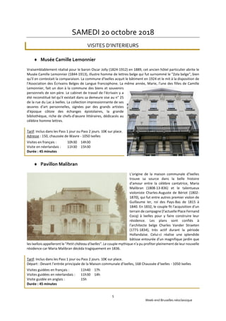 Week-end Bruxelles néoclassique
5
SAMEDI 20 octobre 2018
VISITES D’INTERIEURS
 Musée Camille Lemonnier
Vraisemblablement réalisé pour le baron Oscar Jolly (1824-1912) en 1889, cet ancien hôtel particulier abrite le
Musée Camille Lemonnier (1844-1913), illustre homme de lettres belge qui fut surnommé le "Zola belge", bien
qu'il en contestait la comparaison. La commune d'Ixelles acquit le bâtiment en 1924 et le mit à la disposition de
l'Association des Écrivains Belges de Langue francophone. La même année, Marie, l'une des filles de Camille
Lemonnier, fait un don à la commune des biens et souvenirs
personnels de son père. Le cabinet de travail de l'écrivain y a
été reconstitué tel qu'il existait dans sa demeure sise au n° 25
de la rue du Lac à Ixelles. La collection impressionnante de ses
œuvres d'art personnelles, signées par des grands artistes
d'époque côtoie des échanges épistolaires, la grande
bibliothèque, riche de chefs-d'œuvre littéraires, dédicacés au
célèbre homme lettres.
Tarif: Inclus dans les Pass 1 jour ou Pass 2 jours. 10€ sur place.
Adresse : 150, chaussée de Wavre - 1050 Ixelles
Visites en français : 10h30 14h30
Visite en néerlandais : 11h30 15h30
Durée : 45 minutes
 Pavillon Malibran
L'origine de la maison communale d'Ixelles
trouve sa source dans la belle histoire
d'amour entre la célèbre cantatrice, Maria
Malibran (1808-13-836) et le talentueux
violoniste Charles-Auguste de Bériot (1802-
1870), qui fut entre autres premier violon de
Guillaume Ier, roi des Pays-Bas de 1815 à
1840. En 1832, le couple fit l'acquisition d'un
terrain de campagne (l'actuelle Place Fernand
Cocq) à Ixelles pour y faire construire leur
résidence. Les plans sont confiés à
l'architecte belge Charles Vander Straeten
(1771-1834), très actif durant la période
Hollandaise. Celui-ci réalise une splendide
bâtisse entourée d'un magnifique jardin que
les Ixellois appelleront le "Petit château d'Ixelles". Le couple mythique n'a pu profiter pleinement de leur nouvelle
résidence car Maria Malibran décéda tragiquement en 1836.
Tarif: Inclus dans les Pass 1 jour ou Pass 2 jours. 10€ sur place.
Départ : Devant l’entrée principale de la Maison communale d’Ixelles, 168 Chaussée d’Ixelles - 1050 Ixelles
Visites guidées en français : 11h40 17h
Visites guidées en néerlandais : 11h30 14h
Visite guidée en anglais : 15h
Durée : 45 minutes
 