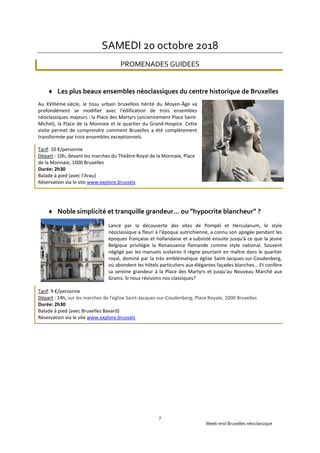 Week-end Bruxelles néoclassique
7
SAMEDI 20 octobre 2018
PROMENADES GUIDEES
 Les plus beaux ensembles néoclassiques du centre historique de Bruxelles
Au XVIIIéme siècle, le tissu urbain bruxellois hérité du Moyen-Âge va
profondément se modifier avec l'édification de trois ensembles
néoclassiques majeurs : la Place des Martyrs (anciennement Place Saint-
Michel), la Place de la Monnaie et le quartier du Grand-Hospice. Cette
visite permet de comprendre comment Bruxelles a été complètement
transformée par trois ensembles exceptionnels.
Tarif: 10 €/personne
Départ : 10h, devant les marches du Théâtre Royal de la Monnaie, Place
de la Monnaie, 1000 Bruxelles
Durée: 2h30
Balade à pied (avec l’Arau)
Réservation via le site www.explore.brussels
 Noble simplicité et tranquille grandeur… ou "hypocrite blancheur" ?
Lancé par la découverte des sites de Pompéi et Herculanum, le style
néoclassique a fleuri à l'époque autrichienne, a connu son apogée pendant les
époques française et hollandaise et a subsisté ensuite jusqu'à ce que la jeune
Belgique privilégie la Renaissance flamande comme style national. Souvent
négligé par les manuels scolaires il règne pourtant en maître dans le quartier
royal, dominé par la très emblématique église Saint-Jacques-sur-Coudenberg,
où abondent les hôtels particuliers aux élégantes façades blanches... Et confère
sa sereine grandeur à la Place des Martyrs et jusqu'au Nouveau Marché aux
Grains. Si nous révisions nos classiques?
Tarif: 9 €/personne
Départ : 14h, sur les marches de l'église Saint-Jacques-sur-Coudenberg, Place Royale, 1000 Bruxelles
Durée: 2h30
Balade à pied (avec Bruxelles Bavard)
Réservation via le site www.explore.brussels
 