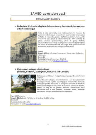 Week-end Bruxelles néoclassique
8
SAMEDI 20 octobre 2018
PROMENADES GUIDEES
 De la place Blyckaerts à la place du Luxembourg, la modernité du système
urbain néoclassique
Grâce à cette promenade, nous (re)découvrirons les richesses du
patrimoine néoclassique, composé non seulement de remarquables
enfilades de maisons bourgeoises et d'hôtels particuliers, mais aussi de
monuments (ceux élevés à Antoine Wiertz et à John Cockerill), de
places urbaines (place-carrefour, place de gare), d'artères
structurantes (rue du Trône), de compositions urbaines régulières (plan
en damier du Quartier Léopold), d'ouvrages d'art (ponts routiers et
ferroviaires) et de noms de rue soigneusement choisis.
Gratuit
Départ : à 11h et 14h devant le monument Wiertz, place Blyckaerts,
1050 Ixelles
Durée: 2h
Balade à pied (avec la commune d’Ixelles)
Réservation par email info@explore.brussels
 Châteaux et abbayes néoclassiques
(à Ixelles, Boitsfort, Auderghem, Woluwe-Saint-Lambert)
De l'abbaye au château, il n'y a parfois qu'un pas que Bruxelles franchit
aisément.
Enfourchez votre vélo pour remonter le temps à une époque où la cité
n'avait pas encore englobé les campagnes environnantes. Dans ces
campagnes proches de la ville, la bourgeoisie s'installe et établit ses
demeures de villégiature. En partant de la maison communale d'Ixelles,
pédalez le long de ces grandes demeures néoclassiques. Vous
découvrirez tour à tour châteaux, anciennes fermes, demeures
patriciennes ainsi que quelques surprises champêtres.
Tarif: 15 €/personne
Départ : 13h30, depuis Pro Vélo, rue de Londres, 15, 1050 Ixelles.
Durée: 4h
Balade à vélo (avec Pro Vélo)
Réservation via le site www.explore.brussels
 