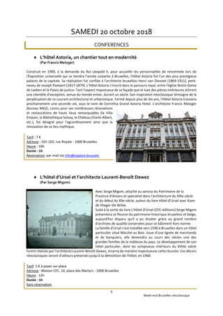 Week-end Bruxelles néoclassique
9
SAMEDI 20 octobre 2018
CONFERENCES
 L’hôtel Astoria, un chantier tout en modernité
(Par Francis Metzger)
Construit en 1909, à la demande du Roi Léopold II, pour accueillir les personnalités de renommée lors de
l'Exposition universelle qui se tiendra l'année suivante à Bruxelles, l'Hôtel Astoria fut l'un des plus prestigieux
palaces de la capitale. Sa réalisation fut confiée à l'architecte bruxellois Henri van Dievoet (1869-1911), petit-
neveu de Joseph Poelaert (1817-1879). L'Hôtel Astoria s'inscrit dans le parcours royal, entre l'église Notre-Dame
de Laeken et le Palais de justice. Tant l'aspect majestueux de sa façade que le luxe des pièces intérieures attirent
une clientèle d'exception, venue du monde entier, durant un siècle. Son inspiration néoclassique témoigne de la
perpétuation de ce courant architectural et urbanistique. Fermé depuis plus de dix ans, l'Hôtel Astoria trouvera
prochainement une seconde vie, sous le nom de Corinthia Grand Astoria Hotel. L'architecte Francis Metzger
(bureau MA2), connu pour ses nombreuses rénovations
et restaurations de hauts lieux remarquables (la Villa
Empain, la Bibliothèque Solvay, le Château Charle-Albert,
etc.), fut désigné pour l'agrandissement ainsi que la
rénovation de ce lieu mythique.
Tarif : 7 €
Adresse : 101-103, rue Royale - 1000 Bruxelles
Heure : 10h
Durée : 1h
Réservation: par mail via info@explore.brussels
 L’hôtel d’Ursel et l’architecte Laurent-Benoît Dewez
(Par Serge Migom)
Avec Serge Migom, attaché au service du Patrimoine de la
Province d'Anvers et spécialisé dans l'architecture du XIXe siècle
et du début du XXe siècle, auteur du livre Hôtel d'Ursel avec Koen
de Vlieger-De Wilde.
Suite à la sortie du livre L'Hôtel d'Ursel (CFC-éditions) Serge Migom
présentera ce fleuron du patrimoine historique bruxellois et belge,
aujourd'hui disparu qu'il a pu étudier grâce au grand nombre
d'archives de qualité conservées pour ce bâtiment hors norme.
La famille d'Ursel s'est installée vers 1590 à Bruxelles dans un hôtel
particulier situé Marché au Bois. Issue d'une lignée de marchands
et de banquiers, elle deviendra au cours des siècles une des
grandes familles de la noblesse du pays. Le développement de son
hôtel particulier, dont les somptueux intérieurs du XVIIIe siècle
furent réalisés par l'architecte Laurent-Benoît Dewez, incarna de manière majestueuse cette réussite. Ces décors
néoclassiques seront d'ailleurs préservés jusqu'à la démolition de l'hôtel, en 1960.
Tarif: 5 € à payer sur place
Adresse : Maison CFC, 14, place des Martyrs - 1000 Bruxelles
Heure : 12h
Durée : 1h
Sans réservation
 