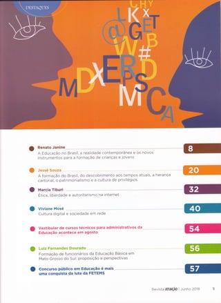 Ranato Janine......
A Educação no Brasil, a realidade contemporânea e os novos
instrumentos para a formação de crianças e jovens
O Jessé Souza
A formação do Brasil, do descobrimento aos tempos atuais, a herança
cartorial, o patrimonialismo e a cultura de privilégios
Marcla Tlburl
Etica, liberdade e autoritarismo na internet
Viviane Mosé
Cultura digital e sociedade em rede
Vestibular de cursos técnicos para administrativos da
Educação acontece em agosto
O Luiz Fernandes Dourado......"....
Formação de funcionários da Educação Basica em
Mato Grosso do Sul: proposição e perspectivas
CçneÉxrsç p*h*lee ern Edç,rceçËe é ma*s
uma eenqulsta de Inrt* de FHTEF*ÏS
Revista &ïffÂÇ&ü I Junho 2ü"ï8
 