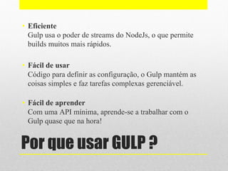 Por que usar GULP ?
• Eficiente
Gulp usa o poder de streams do NodeJs, o que permite
builds muitos mais rápidos.
• Fácil de usar
Código para definir as configuração, o Gulp mantém as
coisas simples e faz tarefas complexas gerenciável.
• Fácil de aprender
Com uma API mínima, aprende-se a trabalhar com o
Gulp quase que na hora!
 