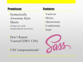 Premissas
• Syntactically
Awesome Style
Sheets
• (Folhas de estilo
sintaticamente incríveis)
• Don’t Repeat
Yourself (DRY CSS)
• CSS 'componentizado'
Features
• Variáveis
• Mixins
• Operacionais
• Condicionais
• loops
 