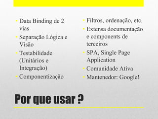 Por que usar ?
• Data Binding de 2
vias
• Separação Lógica e
Visão
• Testabilidade
(Unitários e
Integração)
• Componentização
• Filtros, ordenação, etc.
• Extensa documentação
e components de
terceiros
• SPA, Single Page
Application
• Comunidade Ativa
• Mantenedor: Google!
 