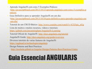 Guia Essencial ANGULARJS
• Aprenda AngularJS com estes 5 Exemplos Práticos:
-http://javascriptbrasil.com/2013/10/23/aprenda-angularjs-com-estes-5-exemplos-p
raticos/
• Guia Definitivo para se aprender AngularJS em um dia:
-http://javascriptbrasil.com/2013/10/18/guia-definitivo-para-aprender-angularjs-em
-um-dia/
• Tutorial de um CRUD Básico: http://www.youtube.com/watch?v=iCQ3qic_nGg
• Lista de muitos e muitos recursos, vídeos e tutoriais:
https://github.com/jmcunningham/AngularJS-Learning
• Tutorial Oficial do AngularJS: http://docs.angularjs.org/tutorial
• AngularJS Guide: http://docs.angularjs.org/guide/overview
• Diversos tutoriais de varias features do AngularJS:
https://egghead.io/technologies/angularjs
• Design Patterns and Best Practices
: http://trochette.github.io/Angular-Design-Patterns-Best-Practices/#/intro
 