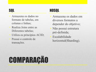 COMPARAÇÃO
SQL
• Armazena os dados no
formato de tabelas, em
colunas e linhas;
• Realiza Joins entre as
Diferentes tabelas;
• Utiliza os princípios ACID;
• Possui o controle de
transações.
NOSQL
• Armazena os dados em
diversos formatos a
depender do objetivo;
• Não possui estrutura
pré-definida;
• Escalabilidade
horizontal(Sharding).
 