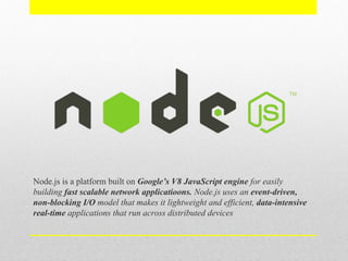 Node.js is a platform built on Google’s V8 JavaScript engine for easily
building fast scalable network applicatioons. Node.js uses an event-driven,
non-blocking I/O model that makes it lightweight and efficient, data-intensive
real-time applications that run across distributed devices
 