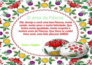 O amor da Páscoa
Olá, desejo a você uma boa Páscoa, muita
saúde, muito amor e muita felicidade. Que
tenha muita igualdade, muito respeito e
muitos ovos de Páscoa. Que Deus te cuide!
Amo você, uma feliz páscoa! AMÉM!
Enzo e Sophia
 
