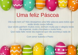 Uma feliz Páscoa
Olá tudo bem ai? Nós desejamos uma feliz páscoa para todos que
estão lendo nosso bilhete.
Que vocês ganhem muitos ovos, tenham muita paz e alegria neste
dia especial, muito chocolate e muita festa ,
Que nada falte neste dia especial que não aconteça nada de
ruim.
Com amor Isabela e Pedro
 