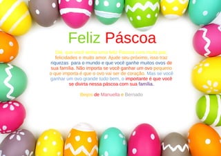 Feliz Páscoa
Olá, que você tenha uma feliz Páscoa com muita paz,
felicidades e muito amor. Ajude seu próximo, isso traz
riquezas para o mundo e que você ganhe muitos ovos de
sua família. Não importa se você ganhar um ovo pequeno
o que importa é que o ovo vai ser de coração. Mas se você
ganhar um ovo grande tudo bem, o importante é que você
se divirta nessa páscoa com sua família.
Beijos de Manuella e Bernado
 