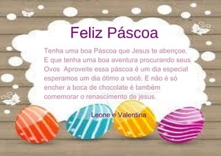 Feliz Páscoa
Tenha uma boa Páscoa que Jesus te abençoe.
E que tenha uma boa aventura procurando seus
Ovos Aproveite essa páscoa é um dia especial
esperamos um dia ótimo a você. E não é só
encher a boca de chocolate é também
comemorar o renascimento de jesus.
Leone e Valentina
 