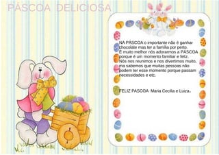 PÁSCOA DELICIOSA
NA PÁSCOA o importante não é ganhar
chocolate mas ter a família por perto.
É muito melhor nós adorarmos a PÁSCOA
porque é um momento familiar e feliz.
Nós nos reunimos e nos divertimos muito,
ma sabemos que muitas pessoas não
podem ter esse momento porque passam
necessidades e etc.
FELIZ PASCOA Maria Cecilia e Luiza.
 