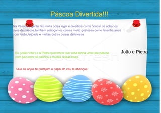 Eu (João Vítor) e a Pietra queremos que você tenha uma boa páscoa
com paz,amor,fé,carinho e muitas coisas boas.
Páscoa Divertida!!!
Na Páscoa a gente faz muita coisa legal e divertida como brincar de achar os
ovos de páscoa,também almoçamos coisas muito gostosas como lasanha,arroz
com feijão,feijoada e muitas outras coisas deliciosas
Que os anjos te protejam e papai do céu te abençoe.
João e Pietra
 