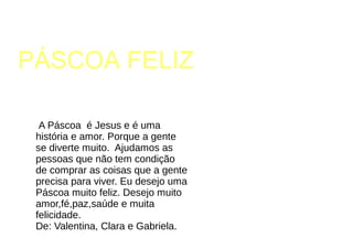 PÁSCOA FELIZ
A Páscoa é Jesus e é uma
história e amor. Porque a gente
se diverte muito. Ajudamos as
pessoas que não tem condição
de comprar as coisas que a gente
precisa para viver. Eu desejo uma
Páscoa muito feliz. Desejo muito
amor,fé,paz,saúde e muita
felicidade.
De: Valentina, Clara e Gabriela.
 