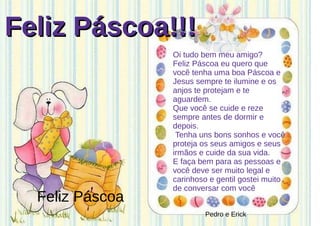 Feliz Páscoa!!!Feliz Páscoa!!!
Oi tudo bem meu amigo?
Feliz Páscoa eu quero que
você tenha uma boa Páscoa e
Jesus sempre te ilumine e os
anjos te protejam e te
aguardem.
Que você se cuide e reze
sempre antes de dormir e
depois.
Tenha uns bons sonhos e você
proteja os seus amigos e seus
irmãos e cuide da sua vida.
E faça bem para as pessoas e
você deve ser muito legal e
carinhoso e gentil gostei muito
de conversar com você
Feliz Páscoa
Pedro e Erick
 