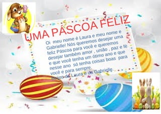 UMA PÁSCOA FELIZ
Oi meu nome é Laura e meu nome e
Gabrielle! Nós queremos desejar uma
feliz Páscoa para você e queremos
desejar também amor , união , paz e fé
e que você tenha um ótimo ano e que
nesse ano só tenha coisas boas para
você e para sempre.
Beijos da Laura e da Gabrielle.
 