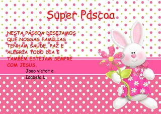 Super Páscoa
NESTA PÁSCOA DESEJAMOS
QUE NOSSAS FAMÍLIAS
TENHAM SAÚDE, PAZ E
ALEGRIA TODO DIA E
TAMBÉM ESTEJAM SEMPRE
COM JESUS.
Joao victor e
Isabela L
 