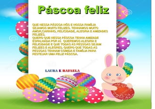 Páscoa felizPáscoa feliz
QUE NESSA PÁSCOA NÓS E NOSSA FAMÍLIAQUE NESSA PÁSCOA NÓS E NOSSA FAMÍLIA
SEJAMOS MUITO FELIZES. TENHAMOS MUITOSEJAMOS MUITO FELIZES. TENHAMOS MUITO
AMOR,CARINHO, FELICIDADE, ALEGRIA E AMIZADESAMOR,CARINHO, FELICIDADE, ALEGRIA E AMIZADES
FELIZES.FELIZES.
QUERO QUE NESSA PÁSCOA TENHA AMIZADEQUERO QUE NESSA PÁSCOA TENHA AMIZADE
ESPALHADA POR AÍ. QUEREMOS ALEGRIA EESPALHADA POR AÍ. QUEREMOS ALEGRIA E
FELICIDADE E QUE TODAS AS PESSOAS SEJAMFELICIDADE E QUE TODAS AS PESSOAS SEJAM
FELIZES E ALEGRES. QUERO QUE TODAS ASFELIZES E ALEGRES. QUERO QUE TODAS AS
PESSOAS TENHAM COMIDA E FAMÍLIA PARAPESSOAS TENHAM COMIDA E FAMÍLIA PARA
FESTEJAR UMA FELIZ PÁSCOA.FESTEJAR UMA FELIZ PÁSCOA.
LAURALAURA EE RAFAELARAFAELA
 