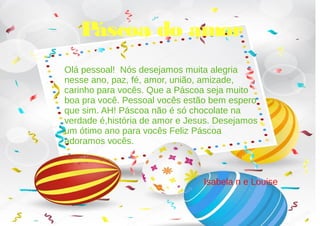 Páscoa do amor
Olá pessoal! Nós desejamos muita alegria
nesse ano, paz, fé, amor, união, amizade,
carinho para vocês. Que a Páscoa seja muito
boa pra você. Pessoal vocês estão bem espero
que sim. AH! Páscoa não é só chocolate na
verdade é,história de amor e Jesus. Desejamos
um ótimo ano para vocês Feliz Páscoa
adoramos vocês.
Isabela n e Louise
 