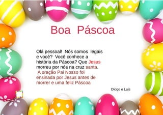 Boa PáscoaBoa Páscoa
Olá pessoal! Nós somos legais
e você? Você conhece a
história da Páscoa? Que Jesus
morreu por nós na cruz santa.
A oração Pai Nosso foi
ensinada por Jesus antes de
morrer e uma feliz Páscoa
Diogo e Luis
 