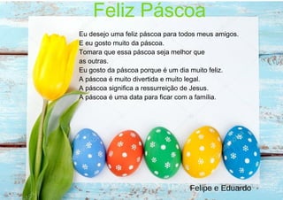 Feliz Páscoa
Eu desejo uma feliz páscoa para todos meus amigos.
E eu gosto muito da páscoa.
Tomara que essa páscoa seja melhor que
as outras.
Eu gosto da páscoa porque é um dia muito feliz.
A páscoa é muito divertida e muito legal.
A páscoa significa a ressurreição de Jesus.
A páscoa é uma data para ficar com a família.
Felipe e Eduardo
 