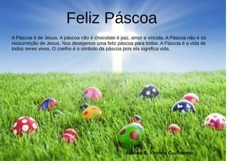 Feliz Páscoa
A Páscoa é de Jesus. A páscoa não é chocolate é paz, amor e viricida. A Páscoa não é só
ressurreição de Jesus. Nos desejamos uma feliz páscoa para todos. A Páscoa é a vida de
todos seres vivos. O coelho é o simbolo da páscoa pois ela significa vida.
Marina S. Victor e Guilhermo
 