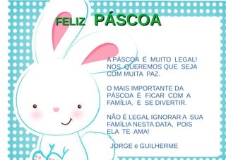 FELIZFELIZ PÁSCOAPÁSCOA
A PÁSCOA É MUITO LEGAL!
NOS QUEREMOS QUE SEJA
COM MUITA PAZ.
O MAIS IMPORTANTE DA
PÁSCOA É FICAR COM A
FAMÍLIA, E SE DIVERTIR.
NÃO É LEGAL IGNORAR A SUA
FAMÍLIA NESTA DATA, POIS
ELA TE AMA!
JORGE e GUILHERME
 