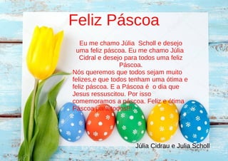 Feliz Páscoa
Eu me chamo Júlia Scholl e desejo
uma feliz páscoa. Eu me chamo Júlia
Cidral e desejo para todos uma feliz
Páscoa.
Nós queremos que todos sejam muito
felizes,e que todos tenham uma ótima e
feliz páscoa. E a Páscoa é o dia que
Jesus ressuscitou. Por isso
comemoramos a páscoa. Feliz e ótima
Páscoa para todos!!!
Júlia Cidrau e Julia Scholl
 