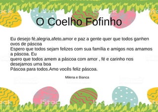 O Coelho Fofinho
Eu desejo fé,alegria,afeto,amor e paz a gente quer que todos ganhen
ovos de páscoa
Espero que todos sejam felizes com sua família e amigos nos amamos
a páscoa. Eu
quero que todos amem a páscoa com amor , fé e carinho nos
desejamos uma boa
Páscoa para todos.Amo vocês feliz páscoa.
Milena e Bianca
 