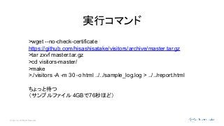 © Opt, Inc. All Rights Reserved.
実行コマンド
>wget --no-check-certificate
https://github.com/hisashisatake/visitors/archive/master.tar.gz
>tar zxvf master.tar.gz
>cd visitors-master/
>make
>./visitors -A -m 30 -o html ../../sample_log.log > ../../report.html
ちょっと待つ
（サンプルファイル 4GBで76秒ほど）
 