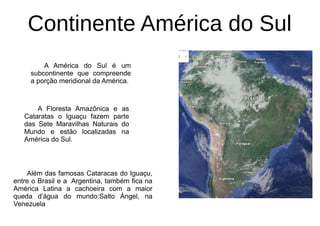 Continente América do Sul
Além das famosas Cataracas do Iguaçu,
entre o Brasil e a Argentina, também fica na
América Latina a cachoeira com a maior
queda d’água do mundo:Salto Ángel, na
Venezuela
A Floresta Amazônica e as
Cataratas o Iguaçu fazem parte
das Sete Maravilhas Naturais do
Mundo e estão localizadas na
América do Sul.
A América do Sul é um
subcontinente que compreende
a porção meridional da América.
 