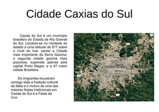 Cidade Caxias do Sul
Caxias do Sul é um município
brasileiro do Estado de Rio Grande
do Sul. Localiza-se no nordeste do
estado a uma latitude de 817 sobre
o nível do mar, sendo a Cidade
mais importante da Serra Gaúcha;
a segunda cidade gaúcha mais
populosa, superada apenas pela
capital Porto Alegre; e a 47 maior
cidade Brasileira.
Os imigrantes trouxeram
consigo toda a tradição cultural
da Itália e o motivo de uma das
maiores festas tradicionais em
Caxias do Sul é a Festa da
Uva.
 