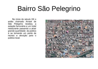 Bairro São Pelegrino
No início do século XX o
então chamado Arraial de
São Pelegrino recebeu a
estação ferroviária e um hotel
restaurante passando a atrair
grande quantidade de público
e se tornando um ponto de
recreio e devoção para o
público local.
 