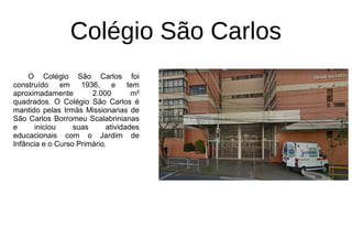 Colégio São Carlos
O Colégio São Carlos foi
construído em 1936, e tem
aproximadamente 2.000 m²
quadrados. O Colégio São Carlos é
mantido pelas Irmãs Missionarias de
São Carlos Borromeu Scalabrinianas
e iniciou suas atividades
educacionais com o Jardim de
Infância e o Curso Primário.
 