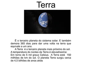 É o terceiro planeta do sistema solar. E também
demora 365 dias para dar uma volta na terra que
equivale a um ano.
A Terra é o terceiro planeta mais próximo do sol.
A temperatura do núcleo da Terra é elevadíssima:
Em torno de 5 mil graus Celsius. A Terra está 150
milhões de km do sol. O planeta Terra surgiu cerca
de 4,5 bilhões de anos atrás
Terra
 