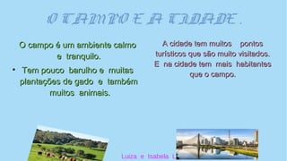 O CAMPO E A CIDADE .
O campo é um ambiente calmoO campo é um ambiente calmo
e tranquilo.e tranquilo.
●
Tem pouco barulho e muitasTem pouco barulho e muitas
plantações de gado e tambémplantações de gado e também
muitos animais.muitos animais.
A cidade tem muitos pontosA cidade tem muitos pontos
turísticos que são muito visitados.turísticos que são muito visitados.
E na cidade tem mais habitantesE na cidade tem mais habitantes
que o campo.que o campo.
Luiza e Isabela L.
 