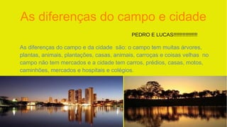 As diferenças do campo e cidade
As diferenças do campo e da cidade são: o campo tem muitas árvores,
plantas, animais, plantações, casas, animais, carroças e coisas velhas no
campo não tem mercados e a cidade tem carros, prédios, casas, motos,
caminhões, mercados e hospitais e colégios.
PEDRO E LUCAS!!!!!!!!!!!!!!!!!!
 