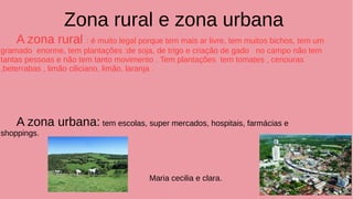 Zona rural e zona urbana
A zona rural : é muito legal porque tem mais ar livre, tem muitos bichos, tem um
gramado enorme, tem plantações :de soja, de trigo e criação de gado no campo não tem
tantas pessoas e não tem tanto movimento . Tem plantações tem tomates , cenouras
,beterrabas , limão ciliciano, limão, laranja .
A zona urbana: tem escolas, super mercados, hospitais, farmácias e
shoppings.
Maria cecilia e clara.
 