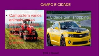 ● Campo:tem vários
animais,varias
plantações sítios
árvores,criação de
gado,gramado
grande, mato e rios
grandes.
CAMPO E CIDADE.
● Cidade:tem shopping
mercados,vários
carros muitos
movimentos,prédios,
farmácias .
Erick e Manuel
 