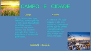 CAMPO E CIDADE
Campo Cidade
Lá no campo é um lugar
silencioso e não é poluído
e tem mais brincadeiras
ao ar livre e muita
diversão, tem vários
animais e lá não tem
mercado. Eles pegam o
leite da vaca, os ovos da
galinha etc...
A cidade é um lugar
poluído e não tem
muitas brincadeiras ao
ar livre e já na cidade
nós não criamos
tantos animais em
casa, e aqui nós
temos mercado...
Isabela N. e Laura Z.
 