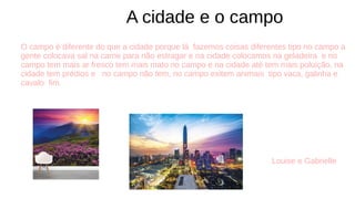 O campo é diferente do que a cidade porque lá fazemos coisas diferentes tipo no campo a
gente colocava sal na carne para não estragar e na cidade colocamos na geladeira e no
campo tem mais ar fresco tem mais mato no campo e na cidade até tem mais poluição, na
cidade tem prédios e no campo não tem, no campo exitem animais tipo vaca, galinha e
cavalo fim.
Louise e Gabrielle
A cidade e o campo
 