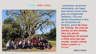 Passeio João e Artur... Estávamos na árvore
centenária, um lugar
que serviu como casa
para os imigrantes
italianos. Fica em
Bento Gonçalves e fica
no Caminhos de
Pedras, perto da Casa
do Tomate. Na casa do
tomate só tem tomate,
eles nos deram
salgadinhos de tomate
e tinha uma loja que
vendia muitas coisas
feitas a partir do
tomate.
João e Arthur
 
