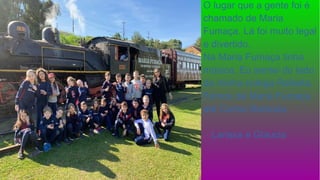 O lugar que a gente foi é
chamado de Maria
Fumaça. Lá foi muito legal
e divertido.
Na Maria Fumaça tinha
música. Eu sentei do lado
da minha colega Rafaela.
Fomos de Maria Fumaça
até Carlos Barbosa.
Larissa e Glaucia
 