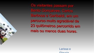 Os visitantes passam porOs visitantes passam por
Bento Gonçalves, CarlosBento Gonçalves, Carlos
Barbosa e Garibaldi, em umBarbosa e Garibaldi, em um
percurso muito agradável depercurso muito agradável de
23 quilômetros percorrido em23 quilômetros percorrido em
mais ou menos duas horas.mais ou menos duas horas.
Larissa e
 