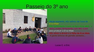 Passeio do 3º ano
➔
Neste momento, nós saímos da Casa daNeste momento, nós saímos da Casa da
Erva MateErva Mate
➔
Nós aprendemos como se faz a Erva Mate eNós aprendemos como se faz a Erva Mate e
vimos muitas ferramentas que eles usamvimos muitas ferramentas que eles usam
para produzir a Erva Mate.para produzir a Erva Mate.
➔
Nós vimos a árvore e a folha da Erva Mate.Nós vimos a árvore e a folha da Erva Mate.
➔
A gente brincou de garrafa sentados...A gente brincou de garrafa sentados...
Lucas C. e Eric
 